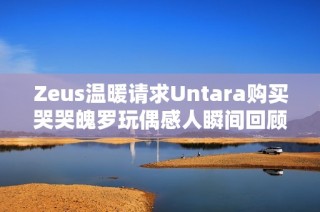 Zeus温暖请求Untara购买哭哭魄罗玩偶感人瞬间回顾