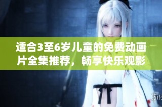 适合3至6岁儿童的免费动画片全集推荐，畅享快乐观影时光