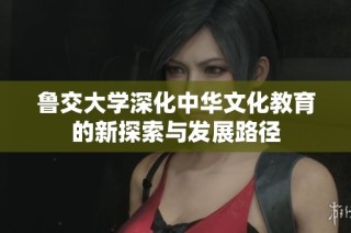 鲁交大学深化中华文化教育的新探索与发展路径