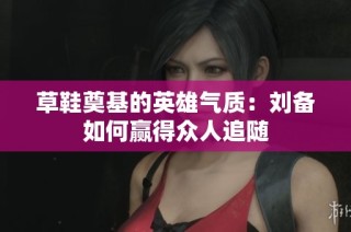 草鞋奠基的英雄气质：刘备如何赢得众人追随