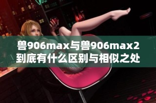 兽906max与兽906max2到底有什么区别与相似之处