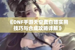 《DNF手游天空套白嫖实用技巧与合成攻略详解》
