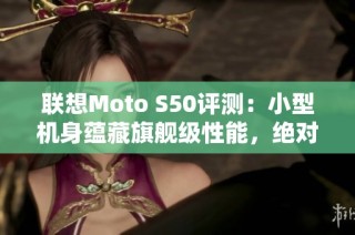 联想Moto S50评测：小型机身蕴藏旗舰级性能，绝对值得体验!