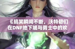 《搞笑瞬间不断，沃特碧们在DNF地下城与勇士中的欢乐时光》