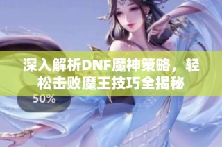 深入解析DNF魔神策略，轻松击败魔王技巧全揭秘