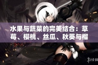 水果与蔬菜的完美结合：草莓、樱桃、丝瓜、秋葵与榴莲黄瓜的全方位介绍