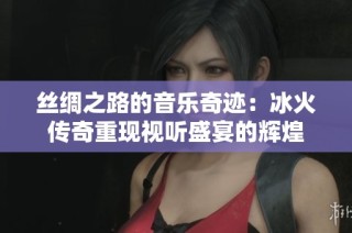 丝绸之路的音乐奇迹：冰火传奇重现视听盛宴的辉煌