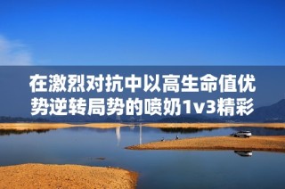 在激烈对抗中以高生命值优势逆转局势的喷奶1v3精彩战斗