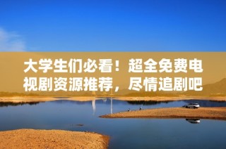 大学生们必看！超全免费电视剧资源推荐，尽情追剧吧