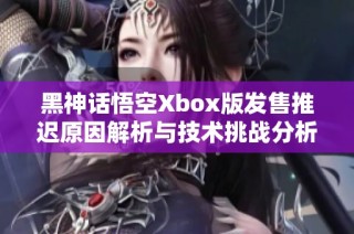 黑神话悟空Xbox版发售推迟原因解析与技术挑战分析