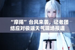 “摩羯”台风来袭，记者团结应对极端天气现场报道