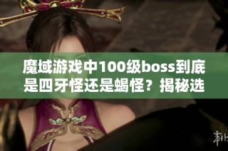 魔域游戏中100级boss到底是四牙怪还是蝎怪？揭秘选择理由