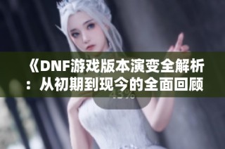 《DNF游戏版本演变全解析：从初期到现今的全面回顾与展望》