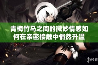 青梅竹马之间的微妙情感如何在亲密接触中悄然升温