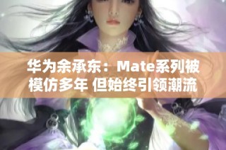 华为余承东：Mate系列被模仿多年 但始终引领潮流抄袭无前途