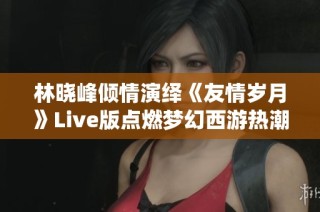 林晓峰倾情演绎《友情岁月》Live版点燃梦幻西游热潮