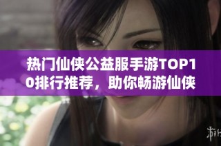 热门仙侠公益服手游TOP10排行推荐，助你畅游仙侠世界