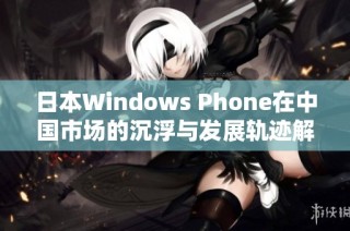 日本Windows Phone在中国市场的沉浮与发展轨迹解析