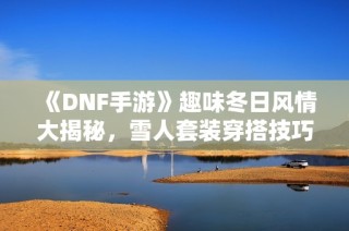 《DNF手游》趣味冬日风情大揭秘，雪人套装穿搭技巧全攻略