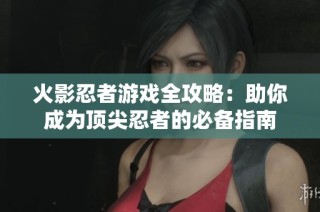 火影忍者游戏全攻略：助你成为顶尖忍者的必备指南