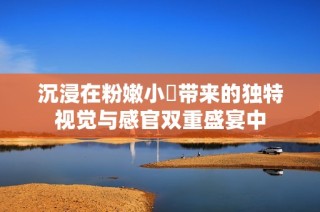 沉浸在粉嫩小泬带来的独特视觉与感官双重盛宴中