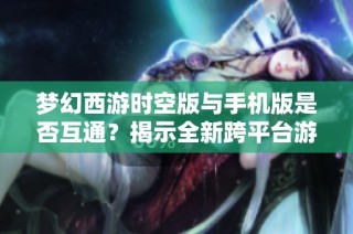 梦幻西游时空版与手机版是否互通？揭示全新跨平台游戏体验的奥秘