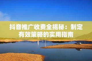 抖音推广收费全揭秘：制定有效策略的实用指南
