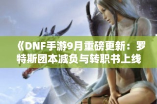 《DNF手游9月重磅更新：罗特斯团本减负与转职书上线》