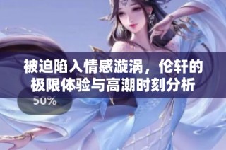 被迫陷入情感漩涡，伦轩的极限体验与高潮时刻分析