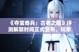 《夺宝奇兵：古老之圈》评测解禁时间正式宣布，玩家期待升级再添新动力