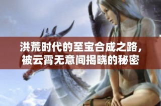洪荒时代的至宝合成之路，被云霄无意间揭晓的秘密