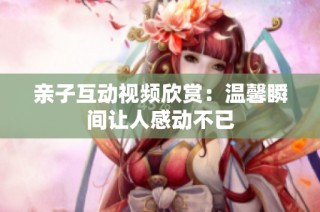 亲子互动视频欣赏：温馨瞬间让人感动不已