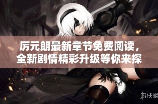 厉元朗最新章节免费阅读，全新剧情精彩升级等你来探秘