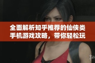 全面解析知乎推荐的仙侠类手机游戏攻略，带你轻松玩转精彩世界