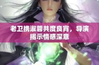 老卫携淑蓉共度良宵，导演揭示情感深意