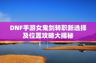 DNF手游女鬼剑转职新选择及位置攻略大揭秘