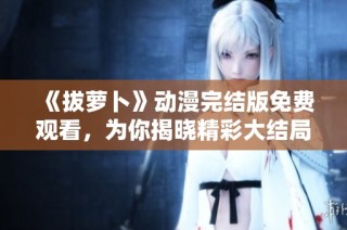 《拔萝卜》动漫完结版免费观看，为你揭晓精彩大结局！