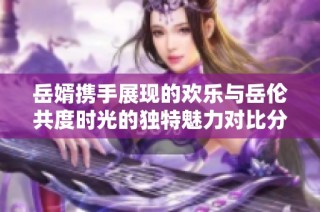 岳婿携手展现的欢乐与岳伦共度时光的独特魅力对比分析