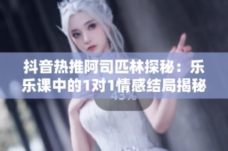 抖音热推阿司匹林探秘：乐乐课中的1对1情感结局揭秘