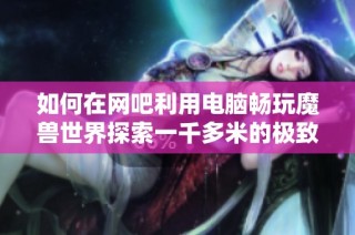 如何在网吧利用电脑畅玩魔兽世界探索一千多米的极致游戏体验秘诀