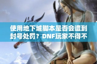 使用地下城脚本是否会遭到封号处罚？DNF玩家不得不知的风险分析与建议