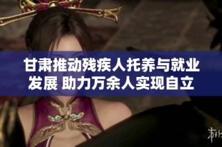 甘肃推动残疾人托养与就业发展 助力万余人实现自立