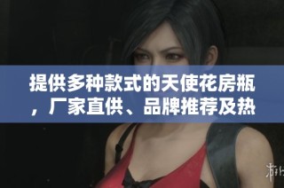 提供多种款式的天使花房瓶，厂家直供、品牌推荐及热帖分享，让您轻松选购心仪产品