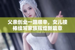 父亲创业一路艰辛，女儿接棒续写家族辉煌新篇章