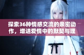探索36种情感交流的亲密动作，增进爱情中的默契与理解