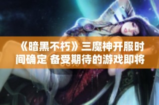 《暗黑不朽》三魔神开服时间确定 备受期待的游戏即将正式上线