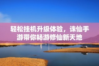 轻松挂机升级体验，诛仙手游带你畅游修仙新天地