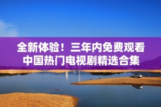 全新体验！三年内免费观看中国热门电视剧精选合集