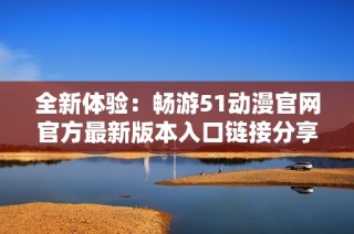 全新体验：畅游51动漫官网官方最新版本入口链接分享