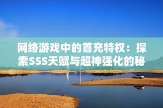 网络游戏中的首充特权：探索SSS天赋与超神强化的秘密